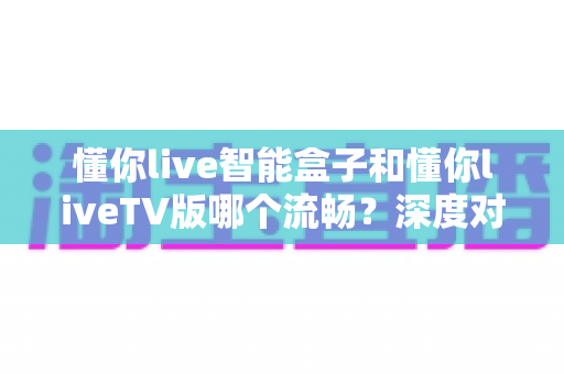 懂你live智能盒子和懂你liveTV版哪个流畅？深度对比分析帮你选出最佳观影方案