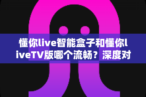 懂你live智能盒子和懂你liveTV版哪个流畅？深度对比分析帮你选出最佳观影方案