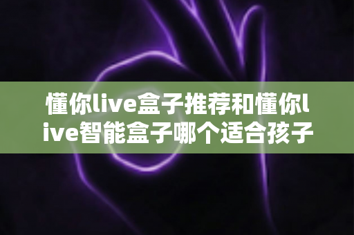懂你live盒子推荐和懂你live智能盒子哪个适合孩子？家长必看深度选购指南