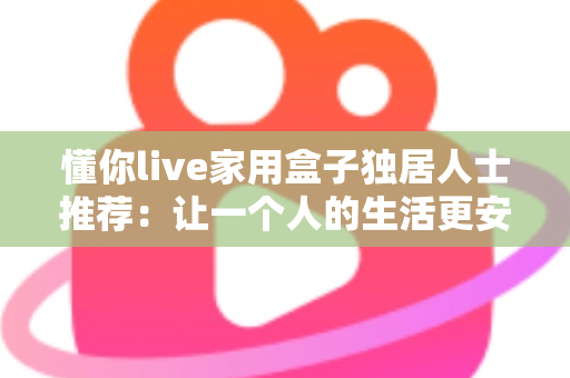 懂你live家用盒子独居人士推荐：让一个人的生活更安心、更有温度的智能陪伴神器