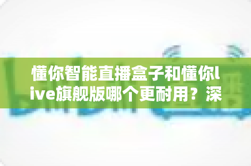 懂你智能直播盒子和懂你live旗舰版哪个更耐用？深度解析两款设备使用寿命，帮你选对不踩坑