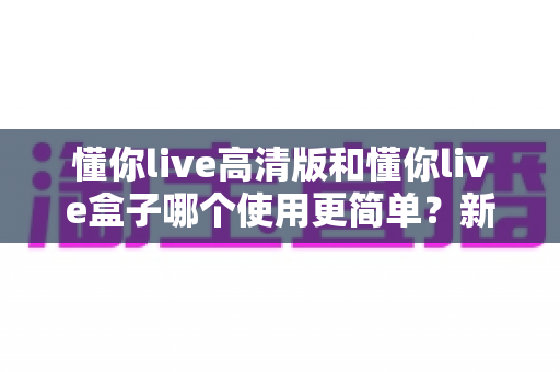 懂你live高清版和懂你live盒子哪个使用更简单？新手必看的一站式易用性深度测评