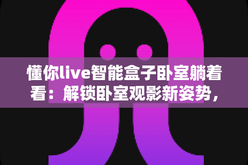 懂你live智能盒子卧室躺着看：解锁卧室观影新姿势，追剧党的懒人福音