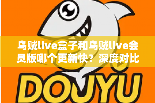 乌贼live盒子和乌贼live会员版哪个更新快？深度对比解析帮你选对版本