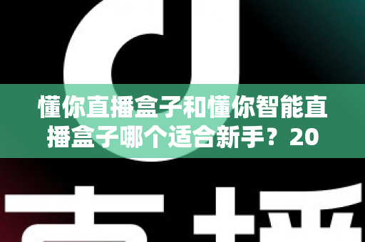 懂你直播盒子和懂你智能直播盒子哪个适合新手？2025年新手主播选购完全指南