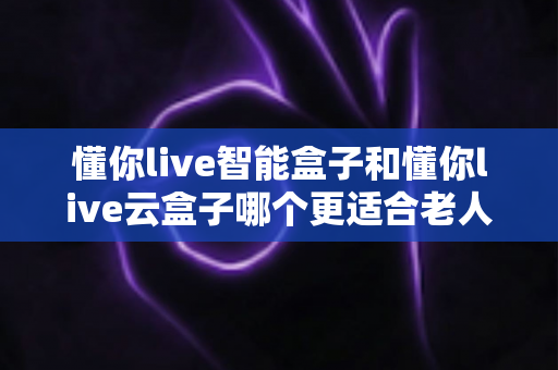 懂你live智能盒子和懂你live云盒子哪个更适合老人用？2025年最全选购指南与真实体验分析