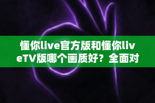 懂你live官方版和懂你liveTV版哪个画质好？全面对比帮你选对版本！