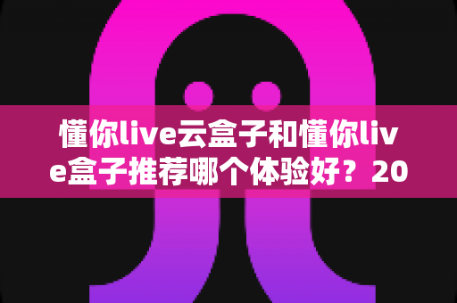 懂你live云盒子和懂你live盒子推荐哪个体验好？2025年最新选购指南与深度实测对比全解析