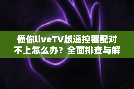 懂你liveTV版遥控器配对不上怎么办？全面排查与解决指南