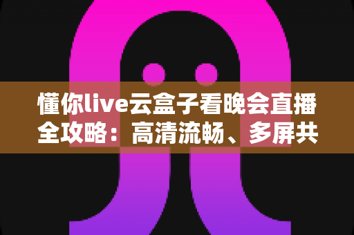 懂你live云盒子看晚会直播全攻略：高清流畅、多屏共享，精彩晚会一场不落