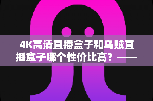 4K高清直播盒子和乌贼直播盒子哪个性价比高？——2025年深度实测对比与选购全攻略