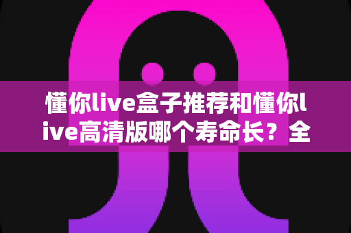 懂你live盒子推荐和懂你live高清版哪个寿命长？全面对比解析帮你选出更耐用的选择