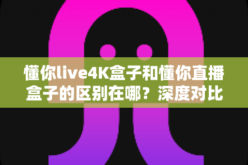 懂你live4K盒子和懂你直播盒子的区别在哪？深度对比两款盒子的核心差异与选购指南