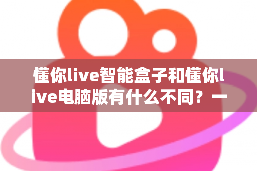 懂你live智能盒子和懂你live电脑版有什么不同？一文读懂两者核心区别与选购指南