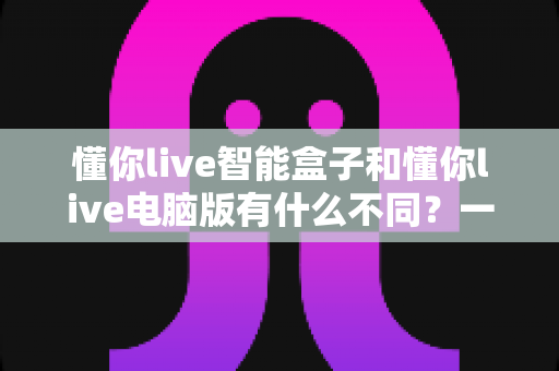懂你live智能盒子和懂你live电脑版有什么不同？一文读懂两者核心区别与选购指南