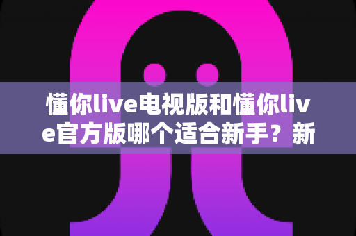 懂你live电视版和懂你live官方版哪个适合新手？新手入门最全选择指南