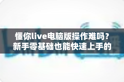 懂你live电脑版操作难吗？新手零基础也能快速上手的详细使用指南
