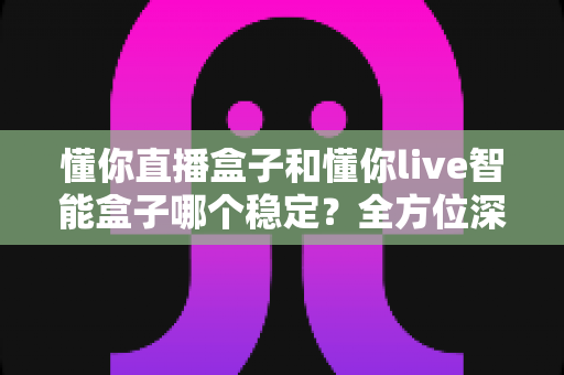 懂你直播盒子和懂你live智能盒子哪个稳定?全方位深度对比与选购指南 懂你直播盒子和懂你live智能盒子哪个稳定?全方位深度对比与选购指南