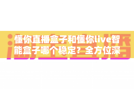懂你直播盒子和懂你live智能盒子哪个稳定?全方位深度对比与选购指南 懂你直播盒子和懂你live智能盒子哪个稳定?全方位深度对比与选购指南