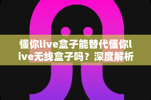 懂你live盒子能替代懂你live无线盒子吗?深度解析两者区别,帮你选对直播神器 懂你live盒子能替代懂你live无线盒子吗?深度解析两者区别,帮你选对直播神器