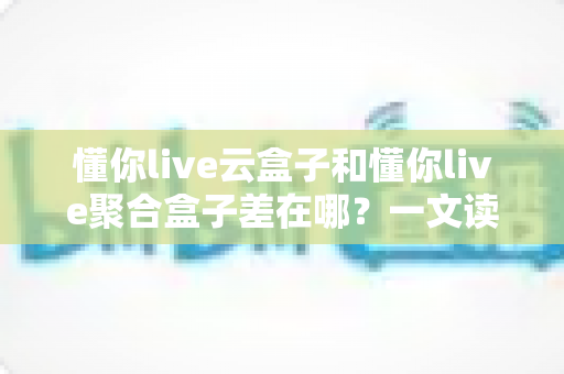 懂你live云盒子和懂你live聚合盒子差在哪?一文读懂两大版本的核心区别与选购指南 懂你live云盒子和懂你live聚合盒子差在哪?一文读懂两大版本的核心区别与选购指南
