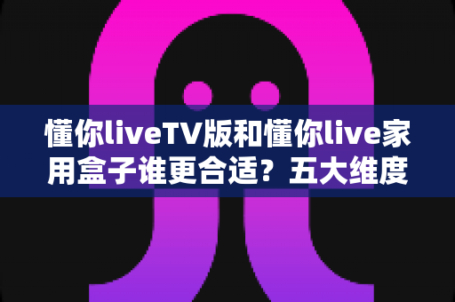 懂你liveTV版和懂你live家用盒子谁更合适?五大维度深度对比,帮你找到最适合自己的大屏直播方案 懂你liveTV版和懂你live家用盒子谁更合适?五大维度深度对比,帮你找到最适合自己的大屏直播方案