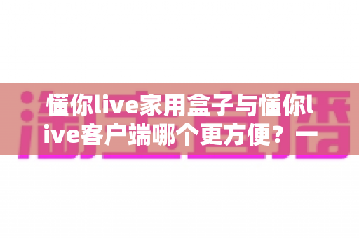 懂你live家用盒子与懂你live客户端哪个更方便?一篇文章帮你彻底搞懂 懂你live家用盒子与懂你live客户端哪个更方便?一篇文章帮你彻底搞懂