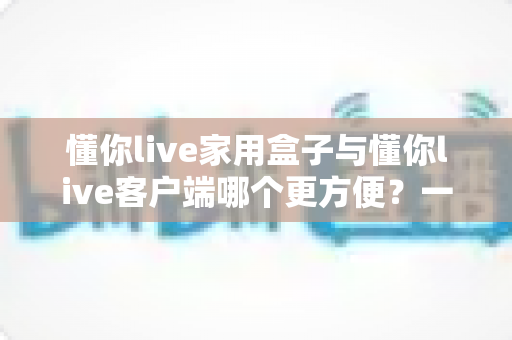 懂你live家用盒子与懂你live客户端哪个更方便?一篇文章帮你彻底搞懂 懂你live家用盒子与懂你live客户端哪个更方便?一篇文章帮你彻底搞懂