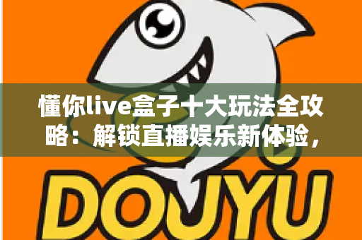 懂你live盒子十大玩法全攻略：解锁直播娱乐新体验，从新手到高手的进阶指南