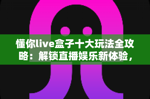 懂你live盒子十大玩法全攻略：解锁直播娱乐新体验，从新手到高手的进阶指南