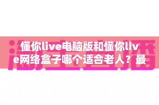 懂你live电脑版和懂你live网络盒子哪个适合老人?最全对比指南助您为爸妈选对观看方式 懂你live电脑版和懂你live网络盒子哪个适合老人?最全对比指南助您为爸妈选对观看方式