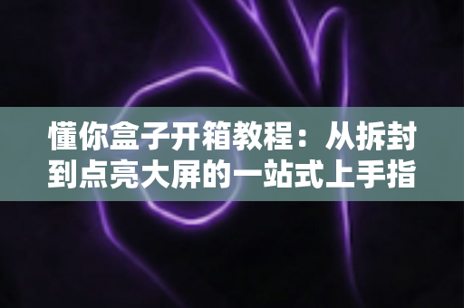 懂你盒子开箱教程：从拆封到点亮大屏的一站式上手指南