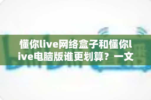 懂你live网络盒子和懂你live电脑版谁更划算?一文看懂两大版本的真实差距与省钱选择 懂你live网络盒子和懂你live电脑版谁更划算?一文看懂两大版本的真实差距与省钱选择