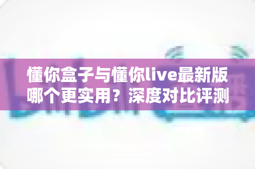 懂你盒子与懂你live最新版哪个更实用?深度对比评测帮你找到最适合自己的选择 懂你盒子与懂你live最新版哪个更实用?深度对比评测帮你找到最适合自己的选择