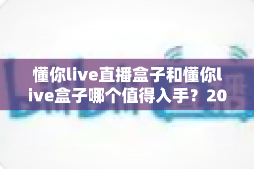 懂你live直播盒子和懂你live盒子哪个值得入手?2025年深度对比评测帮你选对不选贵 懂你live直播盒子和懂你live盒子哪个值得入手?2025年深度对比评测帮你选对不选贵