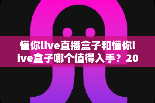 懂你live直播盒子和懂你live盒子哪个值得入手?2025年深度对比评测帮你选对不选贵 懂你live直播盒子和懂你live盒子哪个值得入手?2025年深度对比评测帮你选对不选贵