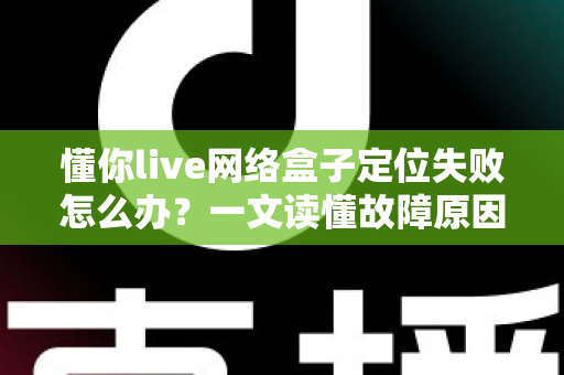 懂你live网络盒子定位失败怎么办?一文读懂故障原因与全套解决攻略 懂你live网络盒子定位失败怎么办?一文读懂故障原因与全套解决攻略