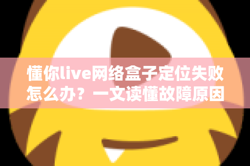 懂你live网络盒子定位失败怎么办?一文读懂故障原因与全套解决攻略 懂你live网络盒子定位失败怎么办?一文读懂故障原因与全套解决攻略