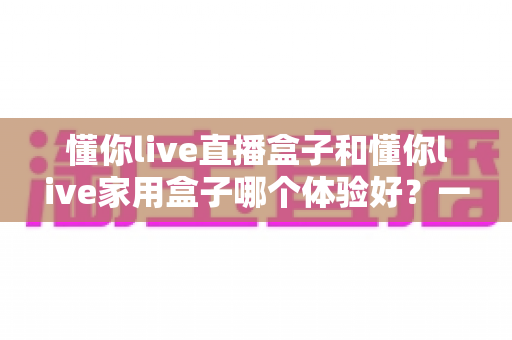 懂你live直播盒子和懂你live家用盒子哪个体验好？一文读懂两大盒子的真实差异
