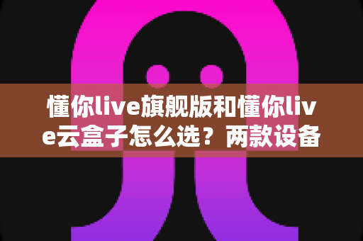 懂你live旗舰版和懂你live云盒子怎么选？两款设备全面对比，看完这篇不踩坑！