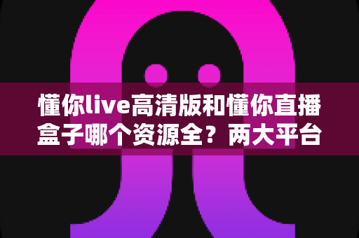 懂你live高清版和懂你直播盒子哪个资源全?两大平台资源对比与选择全指南 懂你live高清版和懂你直播盒子哪个资源全?两大平台资源对比与选择全指南
