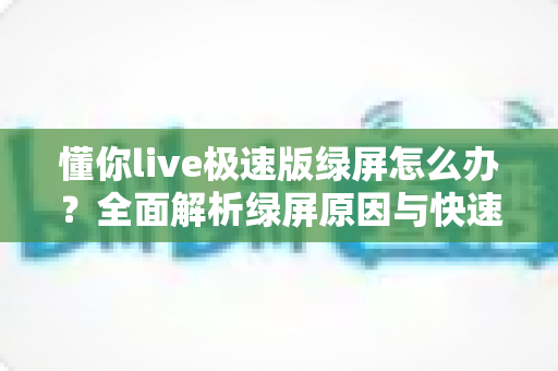 懂你live极速版绿屏怎么办？全面解析绿屏原因与快速修复方案（2024实用指南）