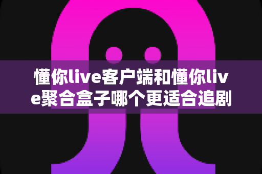 懂你live客户端和懂你live聚合盒子哪个更适合追剧？深度对比帮你找到最佳观影方案