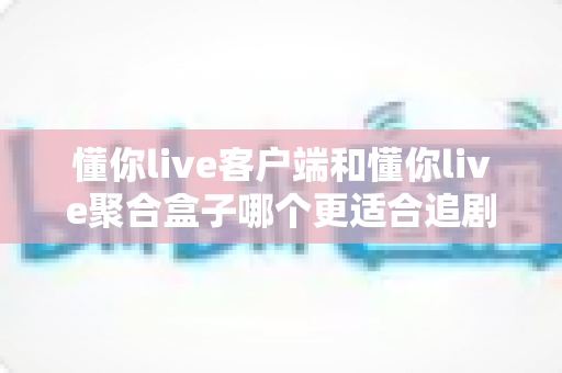 懂你live客户端和懂你live聚合盒子哪个更适合追剧？深度对比帮你找到最佳观影方案