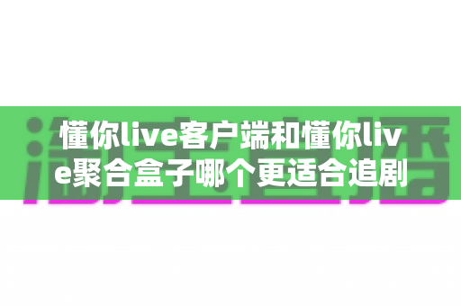 懂你live客户端和懂你live聚合盒子哪个更适合追剧？深度对比帮你找到最佳观影方案