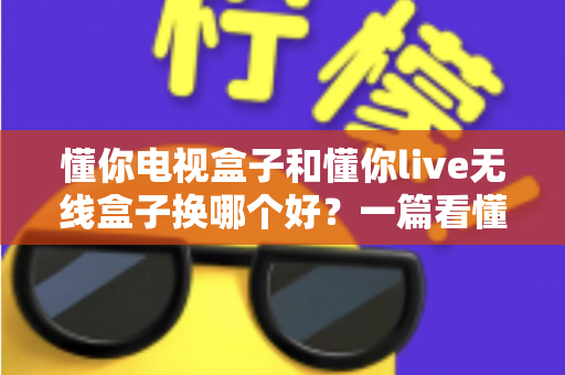 懂你电视盒子和懂你live无线盒子换哪个好？一篇看懂差异的超全选购指南，帮你选对不踩坑