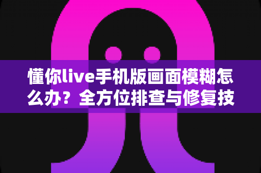 懂你live手机版画面模糊怎么办?全方位排查与修复技巧大公开 懂你live手机版画面模糊怎么办?全方位排查与修复技巧大公开