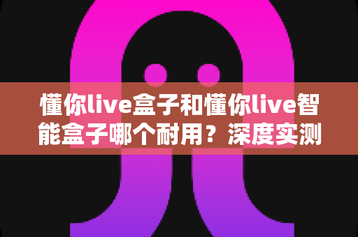 懂你live盒子和懂你live智能盒子哪个耐用？深度实测对比帮你避开选购误区，找到更值得入手的长寿机型