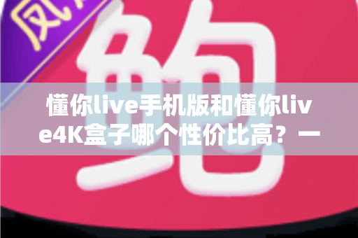 懂你live手机版和懂你live4K盒子哪个性价比高?一文读懂两者的真实差异与选购建议 懂你live手机版和懂你live4K盒子哪个性价比高?一文读懂两者的真实差异与选购建议