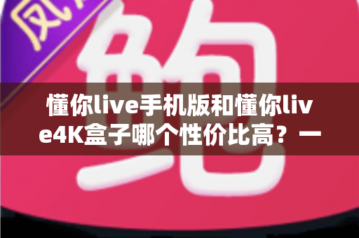 懂你live手机版和懂你live4K盒子哪个性价比高？一文读懂两者的真实差异与选购建议
